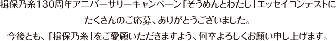 揖保乃糸１３０周年アニバーサリーキャンペーン「そうめんとわたし」エッセイコンテストにたくさんのご応募、ありがとうございました。今後とも、「揖保乃糸」をご愛顧いただきますよう、何卒よろしくお願い申し上げます。