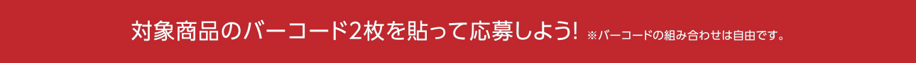 対象商品のバーコード2枚を貼って応募しよう！※バーコードの組み合わせは自由です。