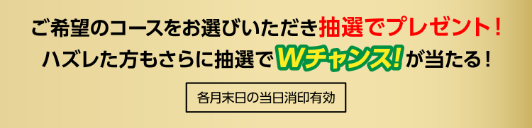[各月末日の当日消印有効]ご希望のコースをお選びいただき抽選でプレゼント！ハズレた方もさらに抽選でＷチャンス賞が当たる！