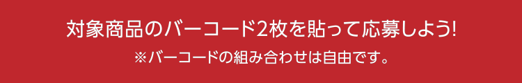 対象商品のバーコード2枚を貼って応募しよう！※バーコードの組み合わせは自由です。